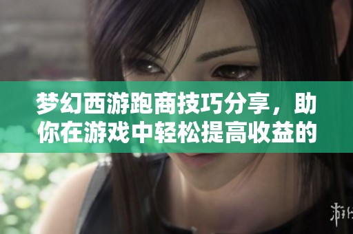 梦幻西游跑商技巧分享，助你在游戏中轻松提高收益的方法与经验总结