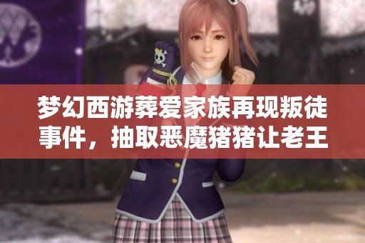 梦幻西游葬爱家族再现叛徒事件，抽取恶魔猪猪让老王感叹零氪玩家变身猛氪新手