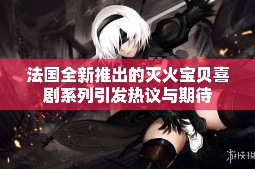 法国全新推出的灭火宝贝喜剧系列引发热议与期待