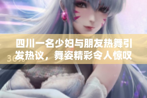 四川一名少妇与朋友热舞引发热议，舞姿精彩令人惊叹