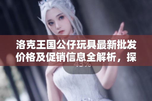 洛克王国公仔玩具最新批发价格及促销信息全解析，探寻优质产地与特色商品