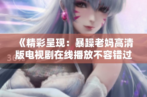 《精彩呈现：暴躁老妈高清版电视剧在线播放不容错过》