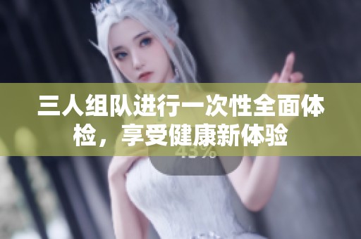 三人组队进行一次性全面体检，享受健康新体验