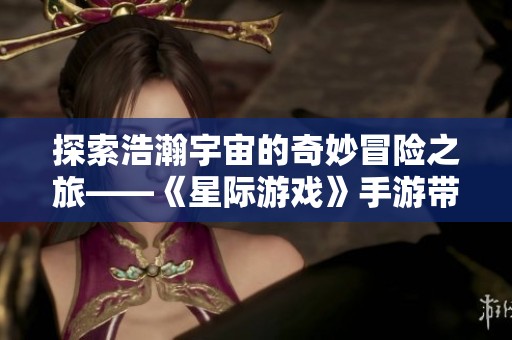 探索浩瀚宇宙的奇妙冒险之旅——《星际游戏》手游带你遨游星际新世界