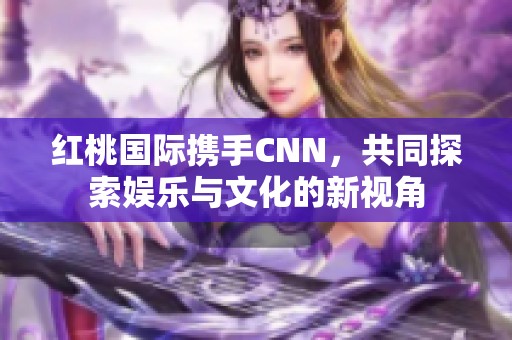 红桃国际携手CNN，共同探索娱乐与文化的新视角