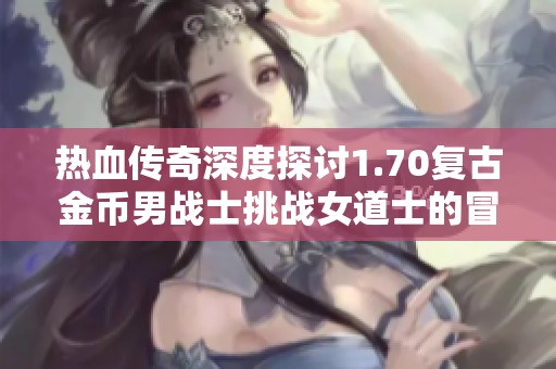 热血传奇深度探讨1.70复古金币男战士挑战女道士的冒险之旅与趣闻