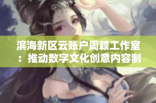 滨海新区云账户周颖工作室：推动数字文化创意内容制作的新机遇与挑战