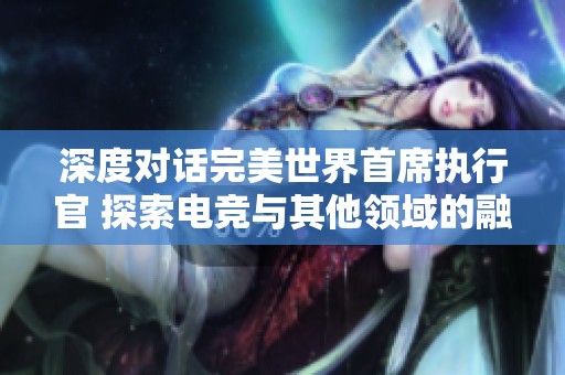 深度对话完美世界首席执行官 探索电竞与其他领域的融合新机会