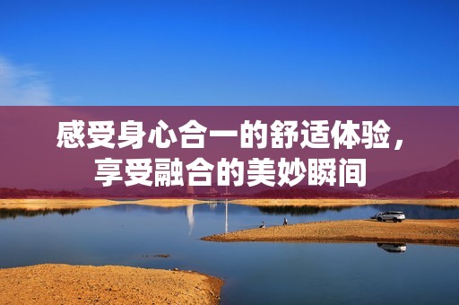 感受身心合一的舒适体验，享受融合的美妙瞬间
