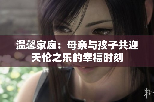 温馨家庭：母亲与孩子共迎天伦之乐的幸福时刻