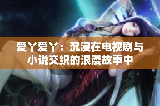 爱丫爱丫：沉浸在电视剧与小说交织的浪漫故事中