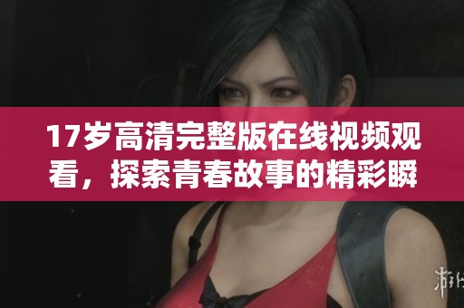 17岁高清完整版在线视频观看，探索青春故事的精彩瞬间