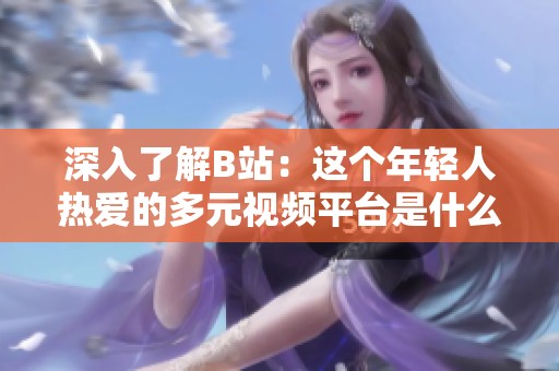 深入了解B站：这个年轻人热爱的多元视频平台是什么样的