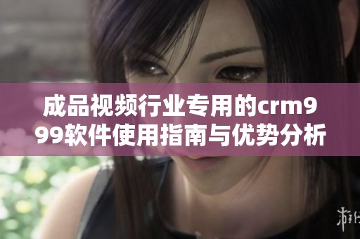成品视频行业专用的crm999软件使用指南与优势分析