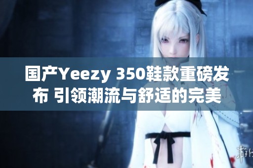 国产Yeezy 350鞋款重磅发布 引领潮流与舒适的完美结合