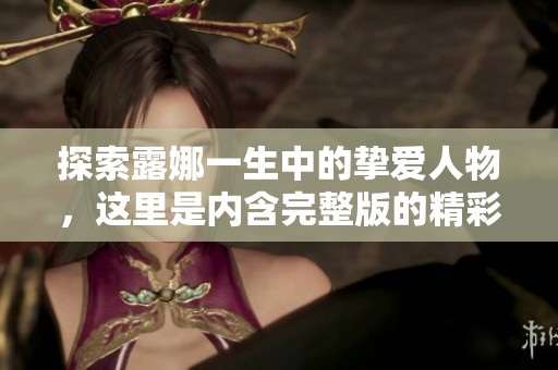 探索露娜一生中的挚爱人物，这里是内含完整版的精彩内容大全