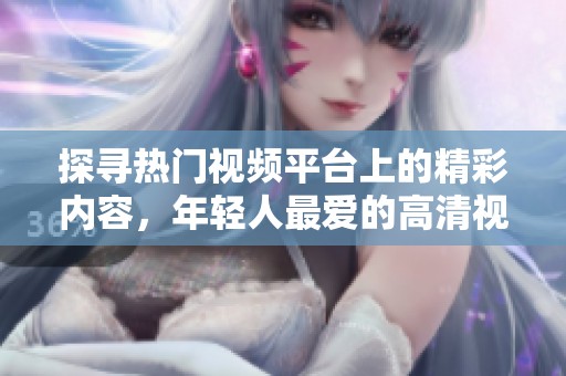 探寻热门视频平台上的精彩内容，年轻人最爱的高清视频分享网站