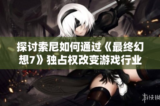 探讨索尼如何通过《最终幻想7》独占权改变游戏行业竞争格局与玩家体验