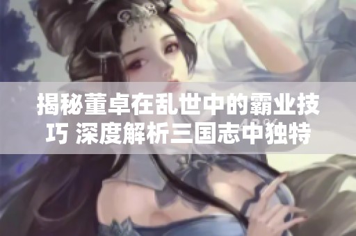 揭秘董卓在乱世中的霸业技巧 深度解析三国志中独特的控场技能与属性设置