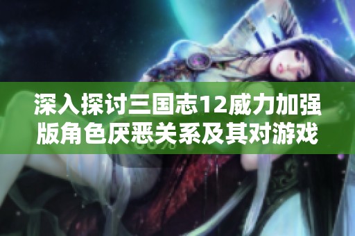 深入探讨三国志12威力加强版角色厌恶关系及其对游戏表现的影响机制