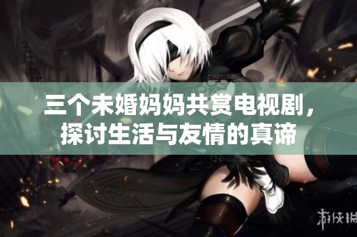 三个未婚妈妈共赏电视剧，探讨生活与友情的真谛