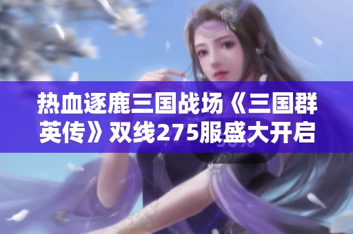 热血逐鹿三国战场《三国群英传》双线275服盛大开启邀你共创辉煌传奇