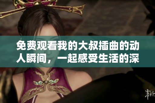 免费观看我的大叔插曲的动人瞬间，一起感受生活的深情与温暖