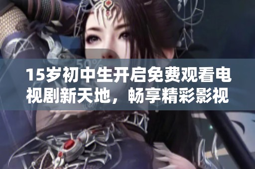 15岁初中生开启免费观看电视剧新天地，畅享精彩影视内容