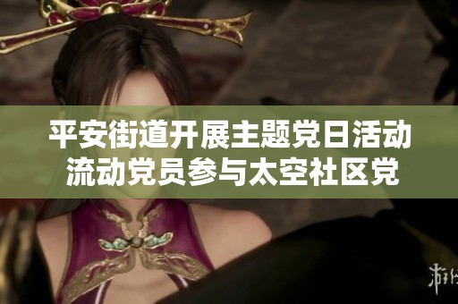 平安街道开展主题党日活动 流动党员参与太空社区党委学习交流新风尚