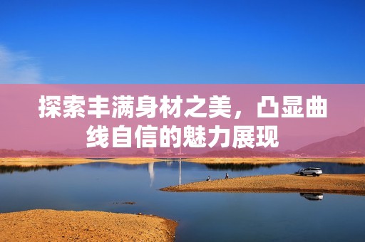 探索丰满身材之美，凸显曲线自信的魅力展现
