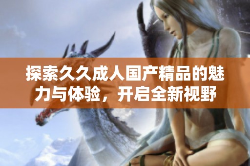 探索久久成人国产精品的魅力与体验，开启全新视野