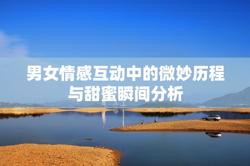 男女情感互动中的微妙历程与甜蜜瞬间分析