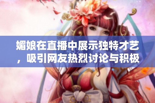 媚娘在直播中展示独特才艺，吸引网友热烈讨论与积极互动引发关注