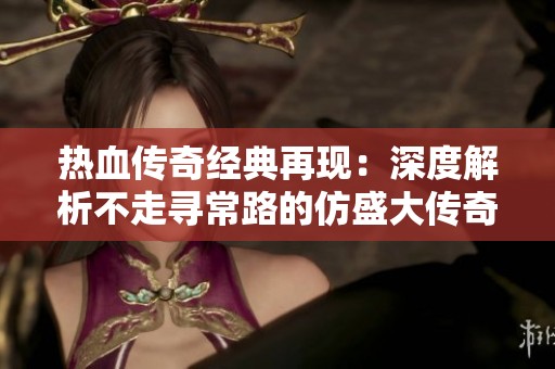 热血传奇经典再现：深度解析不走寻常路的仿盛大传奇网游魅力与特色