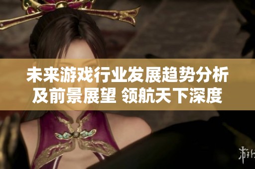 未来游戏行业发展趋势分析及前景展望 领航天下深度解读游戏市场动态