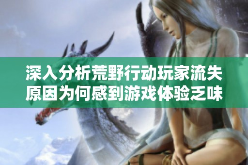 深入分析荒野行动玩家流失原因为何感到游戏体验乏味与疲惫的秘密探讨