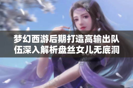 梦幻西游后期打造高输出队伍深入解析盘丝女儿无底洞与地府的对比与优势