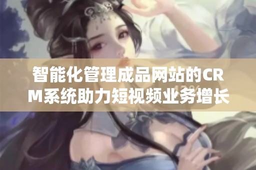 智能化管理成品网站的CRM系统助力短视频业务增长