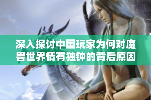 深入探讨中国玩家为何对魔兽世界情有独钟的背后原因与热情因素解析
