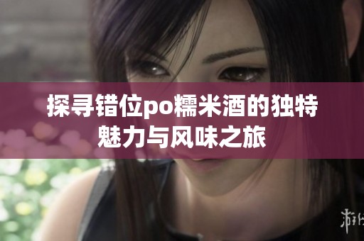 探寻错位po糯米酒的独特魅力与风味之旅