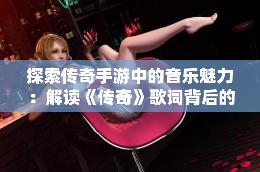 探索传奇手游中的音乐魅力：解读《传奇》歌词背后的故事与情感