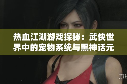 热血江湖游戏探秘：武侠世界中的宠物系统与黑神话元素的完美融合解析