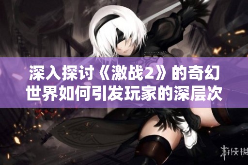 深入探讨《激战2》的奇幻世界如何引发玩家的深层次共鸣与沉浸体验