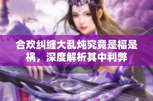 合欢纠缠大乱炖究竟是福是祸，深度解析其中利弊