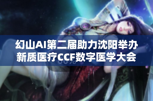 幻山AI第二届助力沈阳举办新质医疗CCF数字医学大会，共话数字医疗未来发展