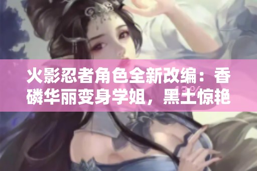 火影忍者角色全新改编：香磷华丽变身学姐，黑土惊艳化身可爱学妹展现青春魅力