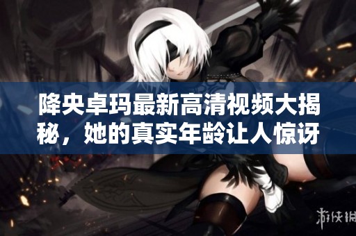 降央卓玛最新高清视频大揭秘，她的真实年龄让人惊讶！