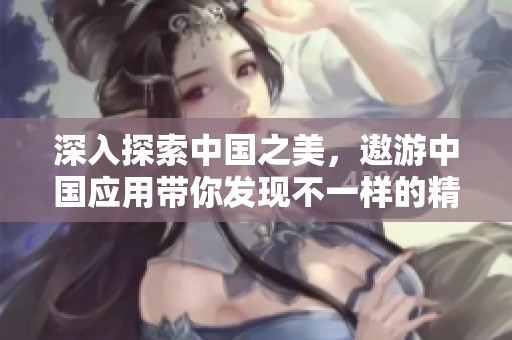 深入探索中国之美，遨游中国应用带你发现不一样的精彩旅程