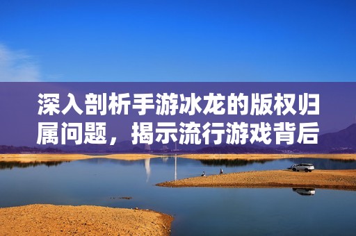 深入剖析手游冰龙的版权归属问题，揭示流行游戏背后的知识产权真相和挑战