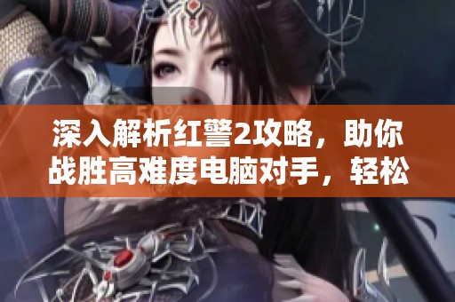 深入解析红警2攻略，助你战胜高难度电脑对手，轻松实现中国崛起目标